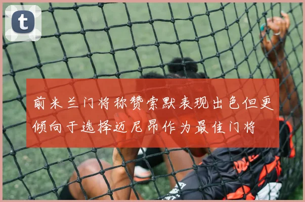 前米兰门将称赞索默表现出色但更倾向于选择迈尼昂作为最佳门将