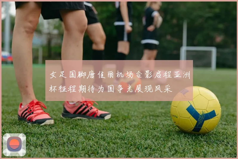 女足国脚唐佳丽机场合影启程亚洲杯征程期待为国争光展现风采
