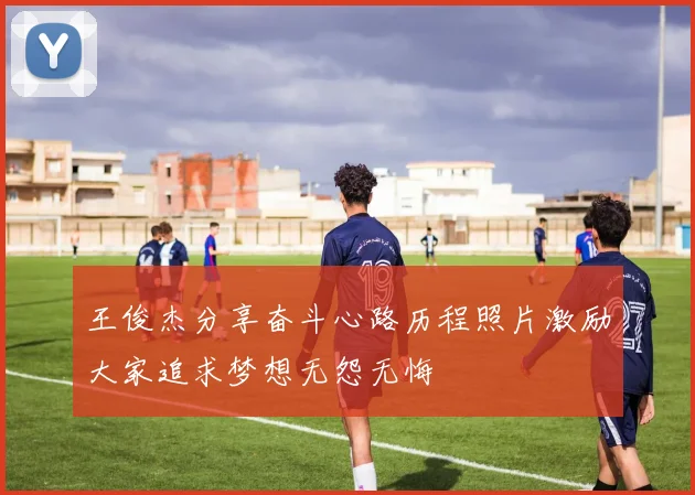 王俊杰分享奋斗心路历程照片激励大家追求梦想无怨无悔