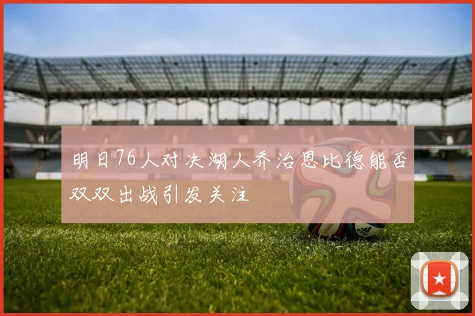 明日76人对决湖人乔治恩比德能否双双出战引发关注
