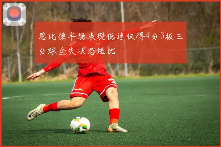 恩比德半场表现低迷仅得4分3板三分球全失状态堪忧