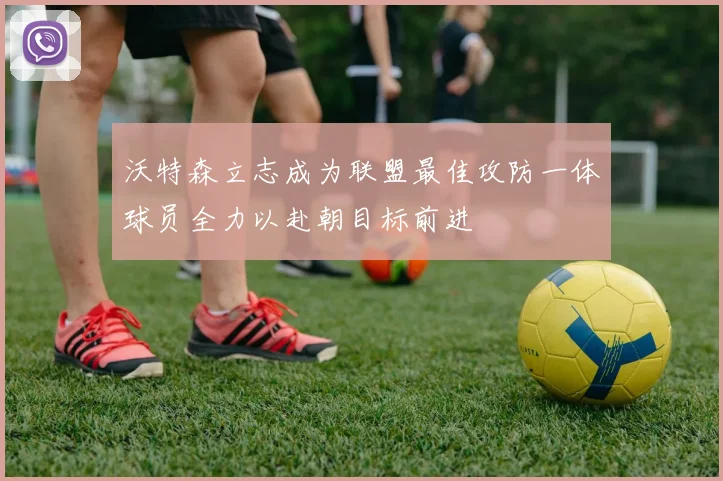 沃特森立志成为联盟最佳攻防一体球员全力以赴朝目标前进
