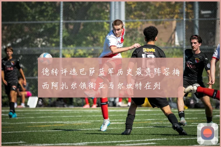 德转评选巴萨蓝军历史最贵阵容梅西阿扎尔领衔亚马尔坎特在列